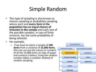 Simple Random
• This type of sampling is also known as
chance sampling or probability sampling
where each and every item in the
population has an equal chance of
inclusion in the sample and each one of
the possible samples, in case of finite
universe, has the same probability of
being selected.
• For example,
– if we have to select a sample of 300
items from a universe of 15,000 items,
then we can put the names or numbers
of all the 15,000 items on slips of paper
and conduct a lottery. Using the random
number tables is another method of
random sampling.
Sampling Method
Probability Sampling
Simple Random
Systematic Sampling
Stratified
Cluster
Multistage
Non-Probability Sampling
Convenience
Quota
Judgmental
 