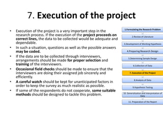 7. Execution of the project
• Execution of the project is a very important step in the
research process. If the execution of the project proceeds on
correct lines, the data to be collected would be adequate and
dependable.
• In such a situation, questions as well as the possible answers
may be coded.
• If the data are to be collected through interviewers,
arrangements should be made for proper selection and
training of the interviewers.
• Occasional field checks should be made to ensure that the
interviewers are doing their assigned job sincerely and
efficiently.
• A careful watch should be kept for unanticipated factors in
order to keep the survey as much realistic as possible.
• If some of the respondents do not cooperate, some suitable
methods should be designed to tackle this problem.
1.Formulating the Research Problem
2.Review of Literature
3.Development of Working Hypothesis
4.Preparing Research Design
5.Determining Sample Design
6.Collection of Data
7. Execution of the Project
8.Analysis of Data
9.Hypothesis Testing
10. Generalization and Interpretation of
Data
11. Preparation of the Report
 