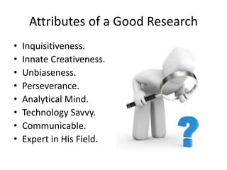 Attributes of a Good Research
• Inquisitiveness.
• Innate Creativeness.
• Unbiaseness.
• Perseverance.
• Analytical Mind.
• Technology Savvy.
• Communicable.
• Expert in His Field.
 