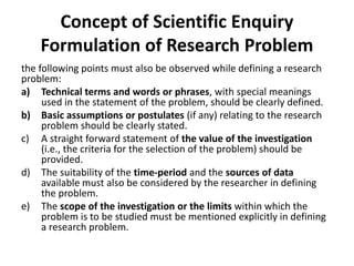 Concept of Scientific Enquiry
Formulation of Research Problem
the following points must also be observed while defining a research
problem:
a) Technical terms and words or phrases, with special meanings
used in the statement of the problem, should be clearly defined.
b) Basic assumptions or postulates (if any) relating to the research
problem should be clearly stated.
c) A straight forward statement of the value of the investigation
(i.e., the criteria for the selection of the problem) should be
provided.
d) The suitability of the time-period and the sources of data
available must also be considered by the researcher in defining
the problem.
e) The scope of the investigation or the limits within which the
problem is to be studied must be mentioned explicitly in defining
a research problem.
 
