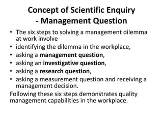 Concept of Scientific Enquiry
- Management Question
• The six steps to solving a management dilemma
at work involve
• identifying the dilemma in the workplace,
• asking a management question,
• asking an investigative question,
• asking a research question,
• asking a measurement question and receiving a
management decision.
Following these six steps demonstrates quality
management capabilities in the workplace.
 