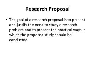 Research Proposal
• The goal of a research proposal is to present
and justify the need to study a research
problem and to present the practical ways in
which the proposed study should be
conducted.
 