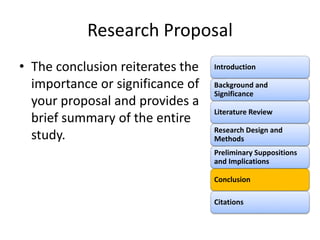 Research Proposal
• The conclusion reiterates the
importance or significance of
your proposal and provides a
brief summary of the entire
study.
Introduction
Background and
Significance
Literature Review
Research Design and
Methods
Preliminary Suppositions
and Implications
Conclusion
Citations
 