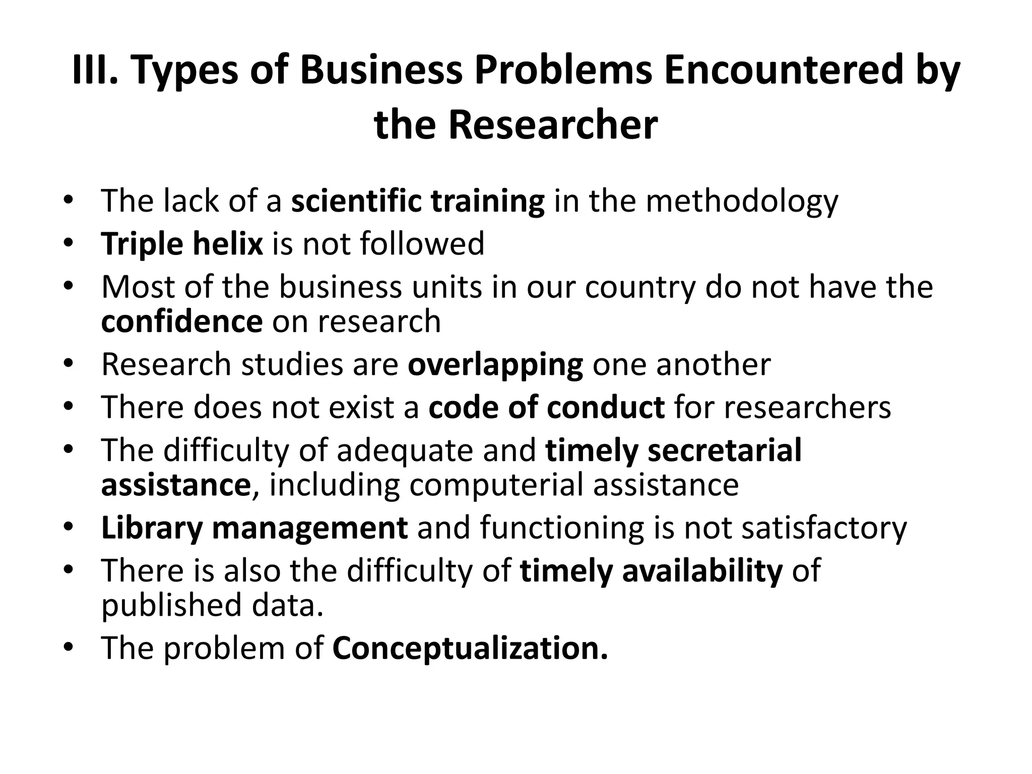 III. Types of Business Problems Encountered by
the Researcher
• The lack of a scientific training in the methodology
• Triple helix is not followed
• Most of the business units in our country do not have the
confidence on research
• Research studies are overlapping one another
• There does not exist a code of conduct for researchers
• The difficulty of adequate and timely secretarial
assistance, including computerial assistance
• Library management and functioning is not satisfactory
• There is also the difficulty of timely availability of
published data.
• The problem of Conceptualization.
 