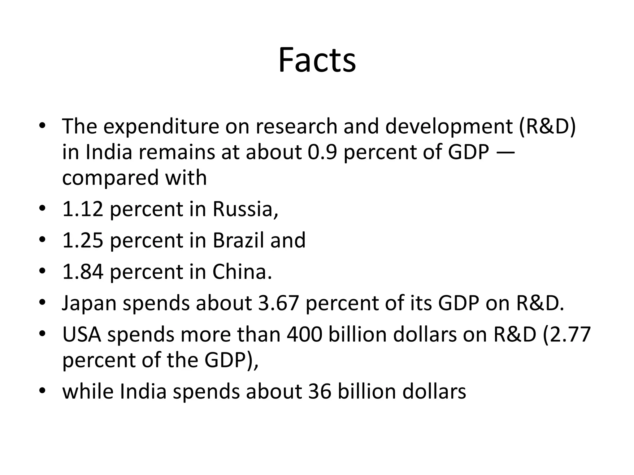 Facts
• The expenditure on research and development (R&D)
in India remains at about 0.9 percent of GDP —
compared with
• 1.12 percent in Russia,
• 1.25 percent in Brazil and
• 1.84 percent in China.
• Japan spends about 3.67 percent of its GDP on R&D.
• USA spends more than 400 billion dollars on R&D (2.77
percent of the GDP),
• while India spends about 36 billion dollars
 