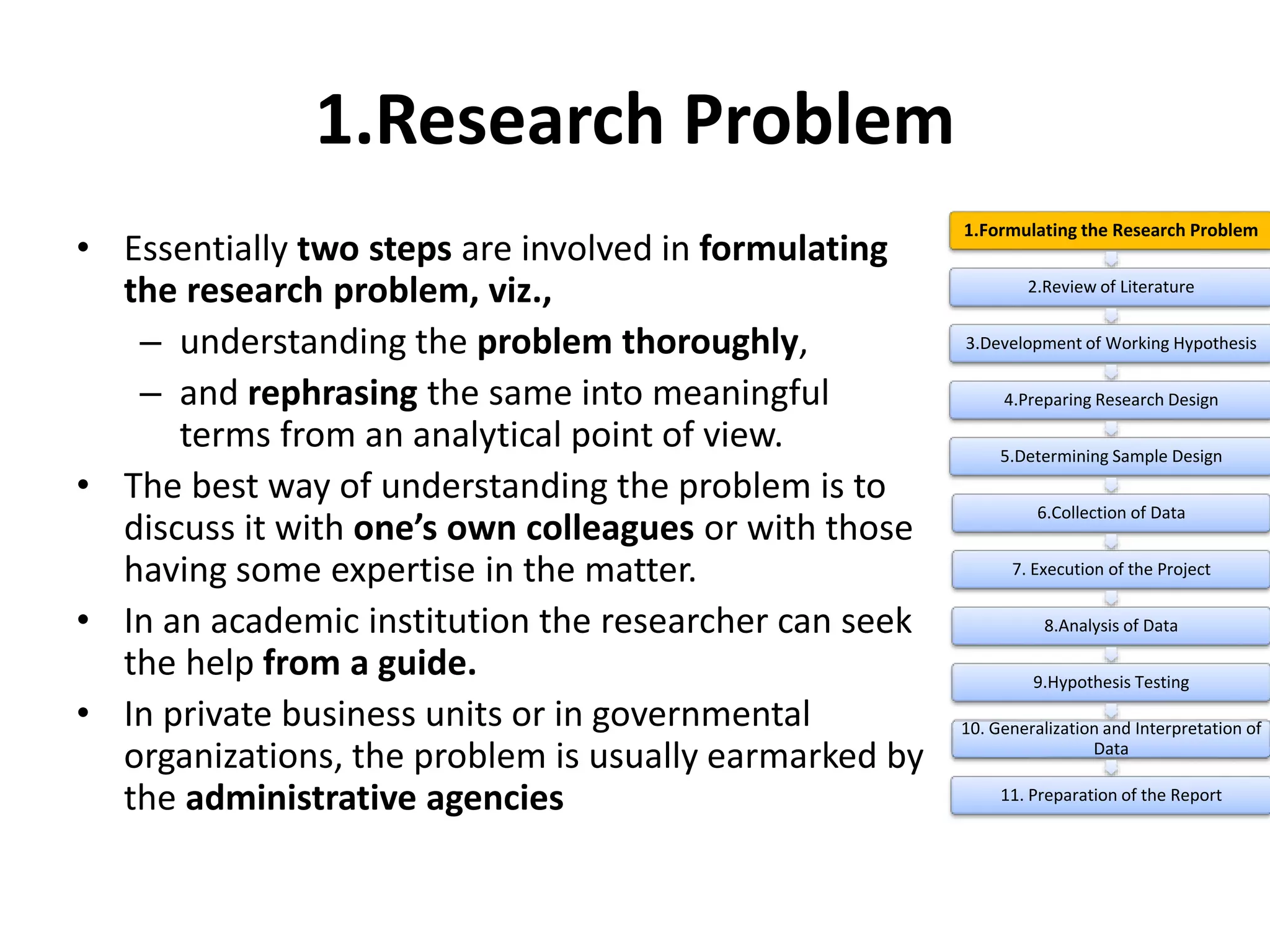 1.Research Problem
• Essentially two steps are involved in formulating
the research problem, viz.,
– understanding the problem thoroughly,
– and rephrasing the same into meaningful
terms from an analytical point of view.
• The best way of understanding the problem is to
discuss it with one’s own colleagues or with those
having some expertise in the matter.
• In an academic institution the researcher can seek
the help from a guide.
• In private business units or in governmental
organizations, the problem is usually earmarked by
the administrative agencies
1.Formulating the Research Problem
2.Review of Literature
3.Development of Working Hypothesis
4.Preparing Research Design
5.Determining Sample Design
6.Collection of Data
7. Execution of the Project
8.Analysis of Data
9.Hypothesis Testing
10. Generalization and Interpretation of
Data
11. Preparation of the Report
 