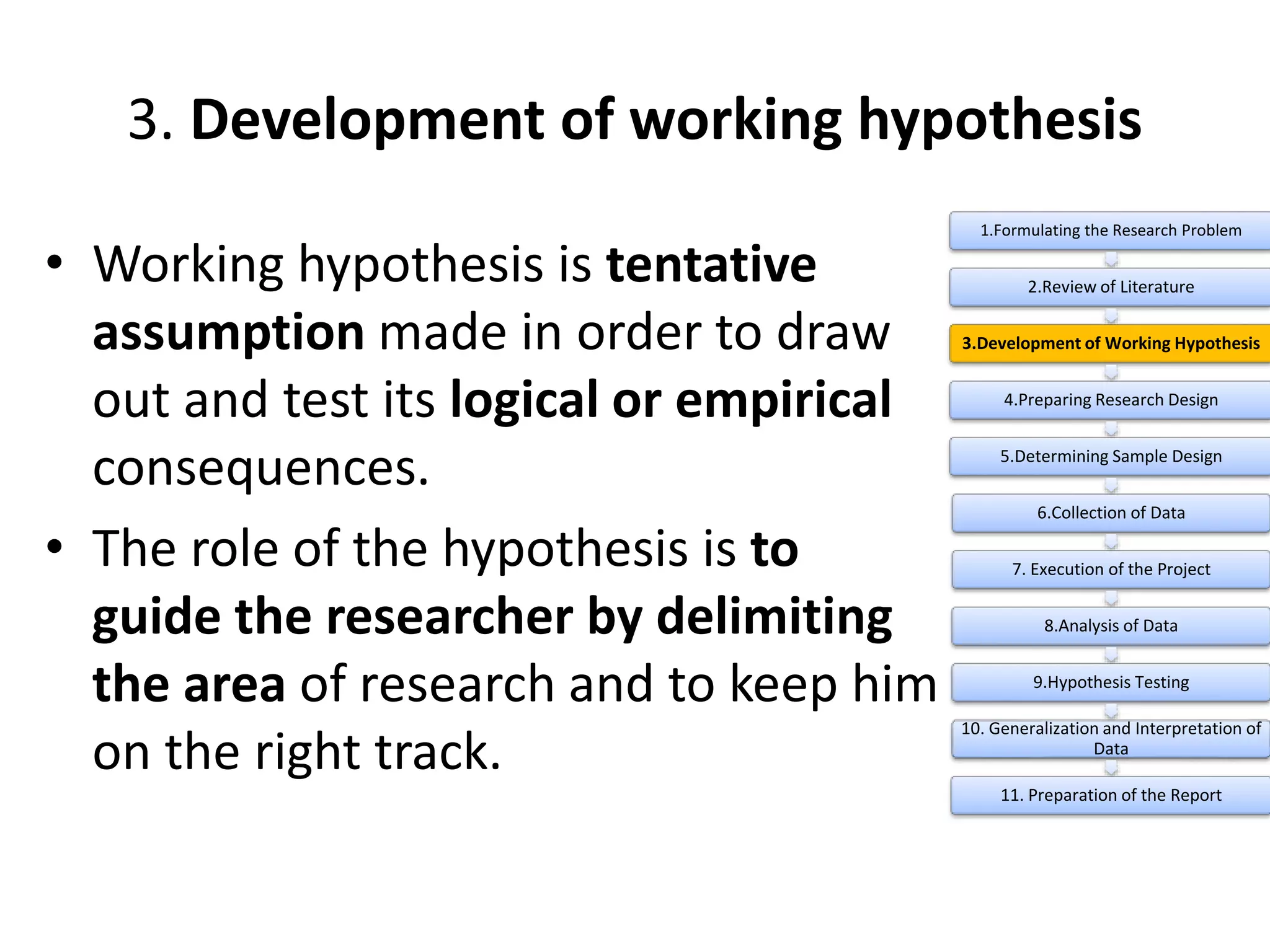 3. Development of working hypothesis
• Working hypothesis is tentative
assumption made in order to draw
out and test its logical or empirical
consequences.
• The role of the hypothesis is to
guide the researcher by delimiting
the area of research and to keep him
on the right track.
1.Formulating the Research Problem
2.Review of Literature
3.Development of Working Hypothesis
4.Preparing Research Design
5.Determining Sample Design
6.Collection of Data
7. Execution of the Project
8.Analysis of Data
9.Hypothesis Testing
10. Generalization and Interpretation of
Data
11. Preparation of the Report
 