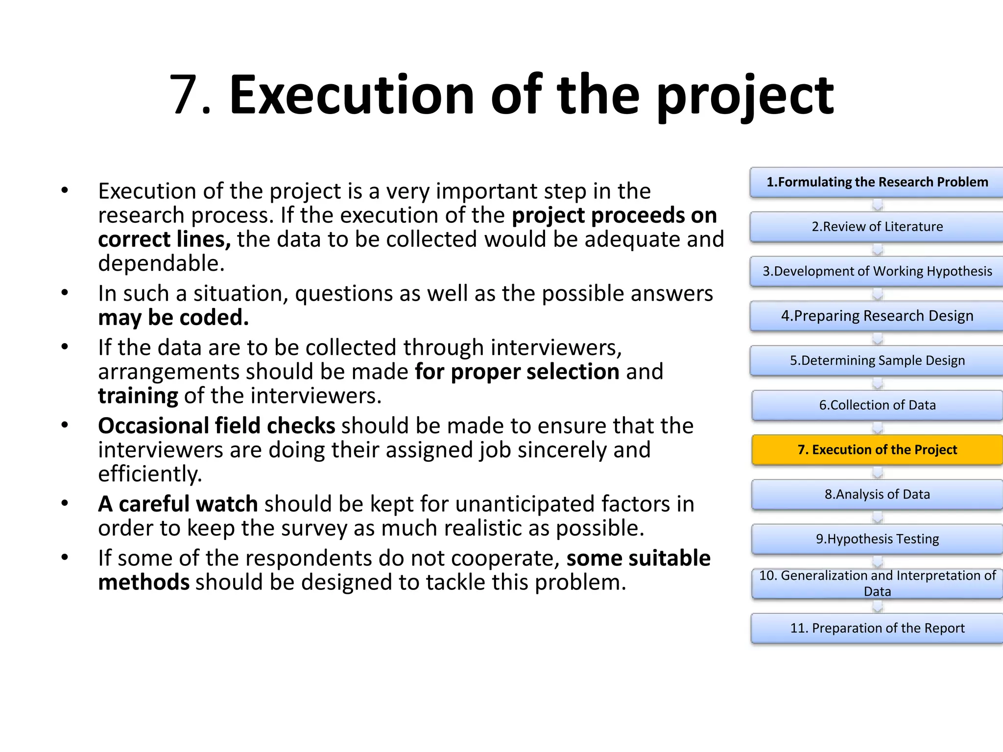 7. Execution of the project
• Execution of the project is a very important step in the
research process. If the execution of the project proceeds on
correct lines, the data to be collected would be adequate and
dependable.
• In such a situation, questions as well as the possible answers
may be coded.
• If the data are to be collected through interviewers,
arrangements should be made for proper selection and
training of the interviewers.
• Occasional field checks should be made to ensure that the
interviewers are doing their assigned job sincerely and
efficiently.
• A careful watch should be kept for unanticipated factors in
order to keep the survey as much realistic as possible.
• If some of the respondents do not cooperate, some suitable
methods should be designed to tackle this problem.
1.Formulating the Research Problem
2.Review of Literature
3.Development of Working Hypothesis
4.Preparing Research Design
5.Determining Sample Design
6.Collection of Data
7. Execution of the Project
8.Analysis of Data
9.Hypothesis Testing
10. Generalization and Interpretation of
Data
11. Preparation of the Report
 