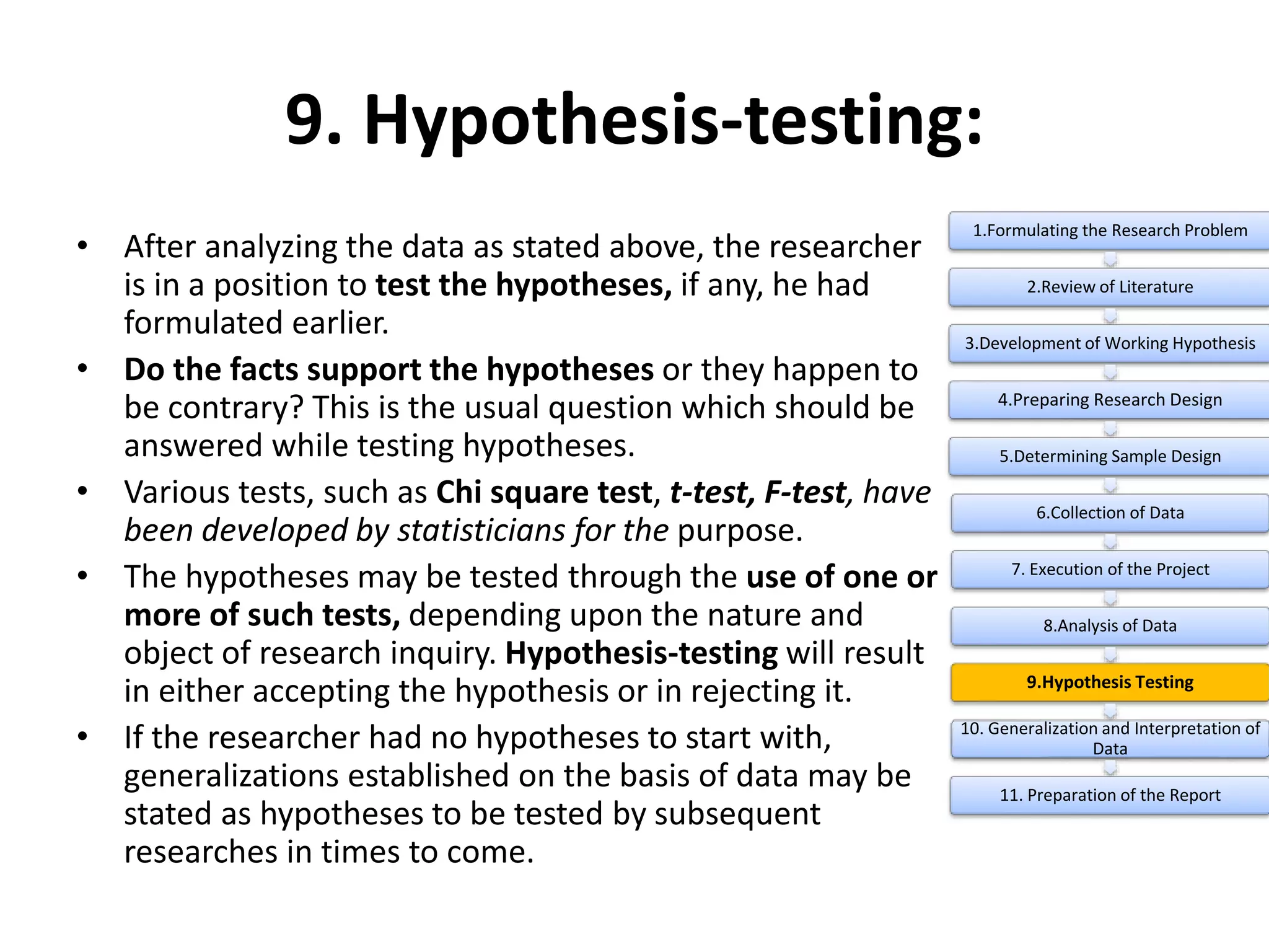 9. Hypothesis-testing:
• After analyzing the data as stated above, the researcher
is in a position to test the hypotheses, if any, he had
formulated earlier.
• Do the facts support the hypotheses or they happen to
be contrary? This is the usual question which should be
answered while testing hypotheses.
• Various tests, such as Chi square test, t-test, F-test, have
been developed by statisticians for the purpose.
• The hypotheses may be tested through the use of one or
more of such tests, depending upon the nature and
object of research inquiry. Hypothesis-testing will result
in either accepting the hypothesis or in rejecting it.
• If the researcher had no hypotheses to start with,
generalizations established on the basis of data may be
stated as hypotheses to be tested by subsequent
researches in times to come.
1.Formulating the Research Problem
2.Review of Literature
3.Development of Working Hypothesis
4.Preparing Research Design
5.Determining Sample Design
6.Collection of Data
7. Execution of the Project
8.Analysis of Data
9.Hypothesis Testing
10. Generalization and Interpretation of
Data
11. Preparation of the Report
 