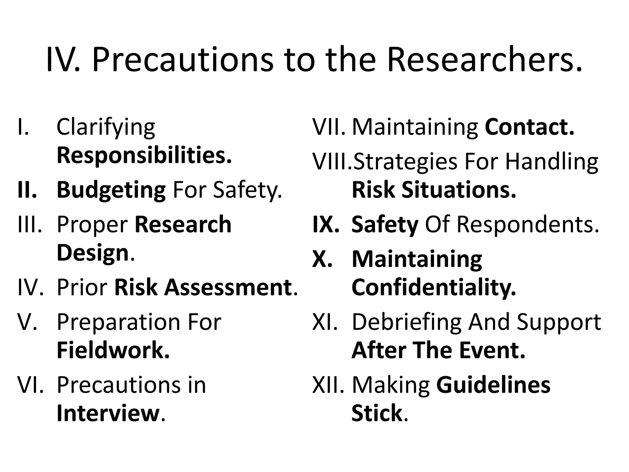 IV. Precautions to the Researchers.
I. Clarifying
Responsibilities.
II. Budgeting For Safety.
III. Proper Research
Design.
IV. Prior Risk Assessment.
V. Preparation For
Fieldwork.
VI. Precautions in
Interview.
VII. Maintaining Contact.
VIII.Strategies For Handling
Risk Situations.
IX. Safety Of Respondents.
X. Maintaining
Confidentiality.
XI. Debriefing And Support
After The Event.
XII. Making Guidelines
Stick.
 