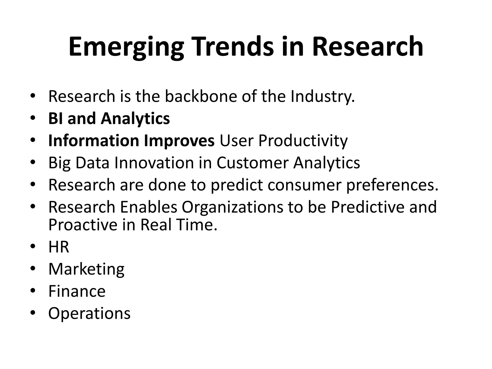 Emerging Trends in Research
• Research is the backbone of the Industry.
• BI and Analytics
• Information Improves User Productivity
• Big Data Innovation in Customer Analytics
• Research are done to predict consumer preferences.
• Research Enables Organizations to be Predictive and
Proactive in Real Time.
• HR
• Marketing
• Finance
• Operations
 