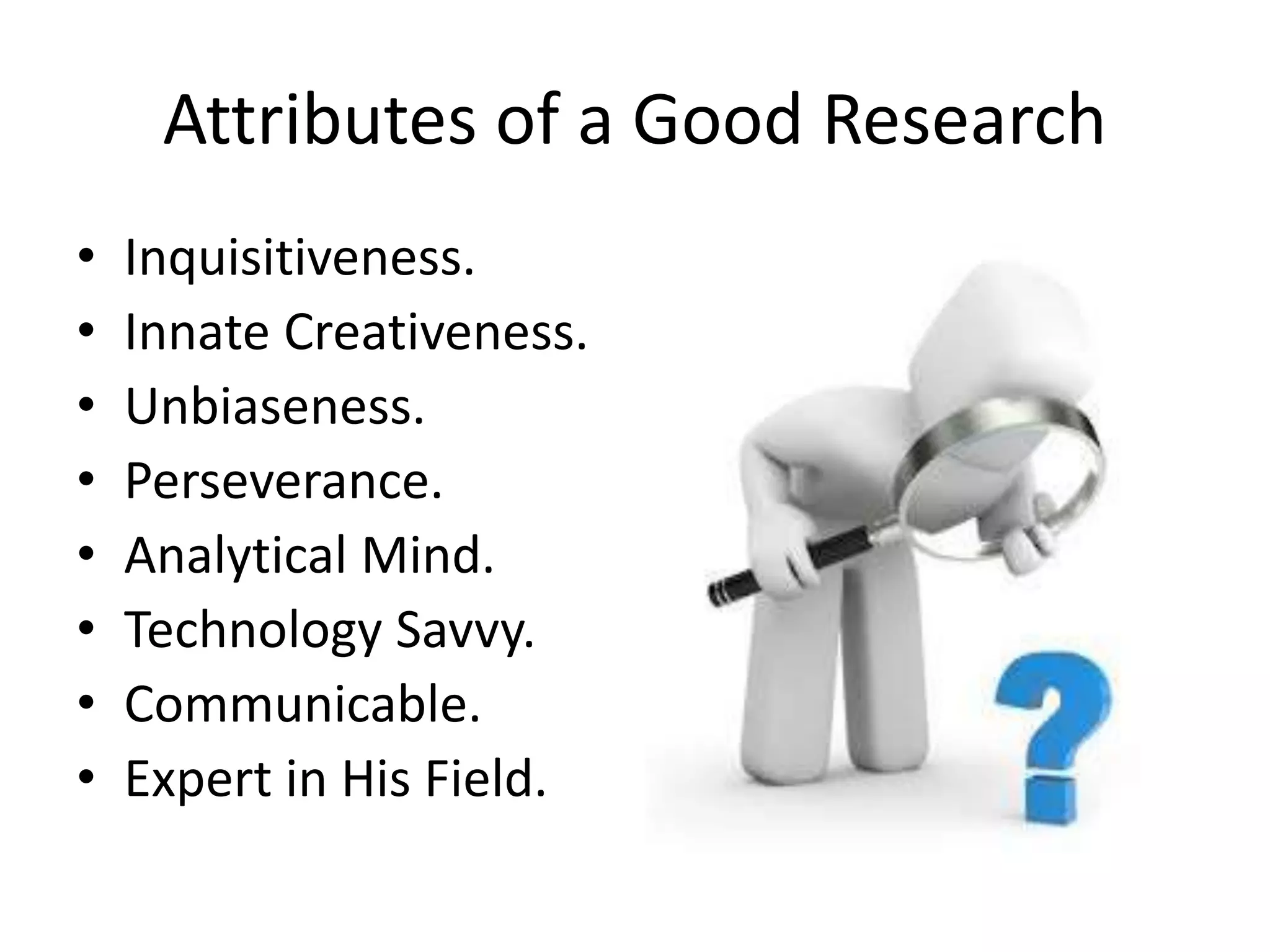 Attributes of a Good Research
• Inquisitiveness.
• Innate Creativeness.
• Unbiaseness.
• Perseverance.
• Analytical Mind.
• Technology Savvy.
• Communicable.
• Expert in His Field.
 