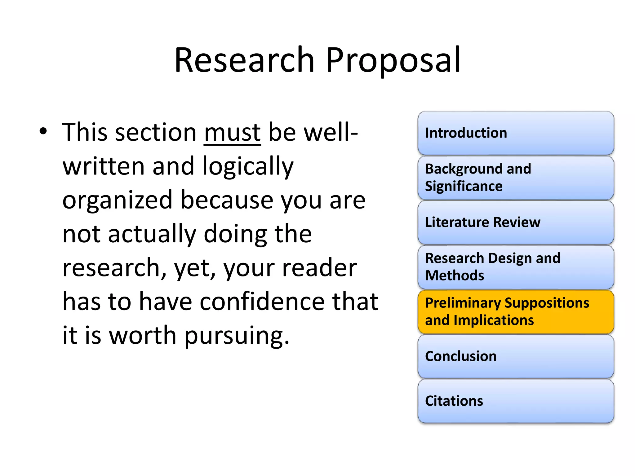Research Proposal
• This section must be well-
written and logically
organized because you are
not actually doing the
research, yet, your reader
has to have confidence that
it is worth pursuing.
Introduction
Background and
Significance
Literature Review
Research Design and
Methods
Preliminary Suppositions
and Implications
Conclusion
Citations
 
