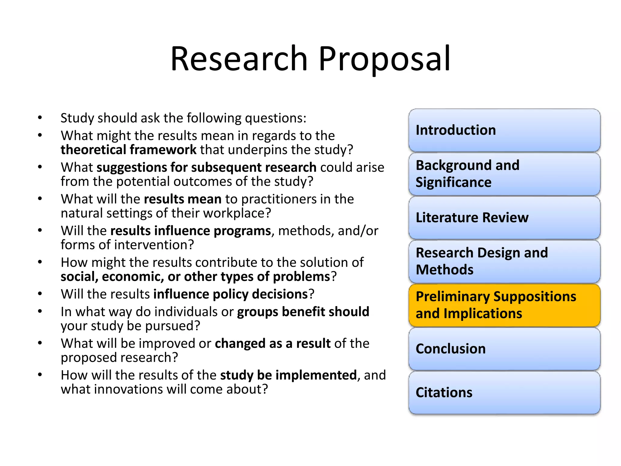 Research Proposal
• Study should ask the following questions:
• What might the results mean in regards to the
theoretical framework that underpins the study?
• What suggestions for subsequent research could arise
from the potential outcomes of the study?
• What will the results mean to practitioners in the
natural settings of their workplace?
• Will the results influence programs, methods, and/or
forms of intervention?
• How might the results contribute to the solution of
social, economic, or other types of problems?
• Will the results influence policy decisions?
• In what way do individuals or groups benefit should
your study be pursued?
• What will be improved or changed as a result of the
proposed research?
• How will the results of the study be implemented, and
what innovations will come about?
Introduction
Background and
Significance
Literature Review
Research Design and
Methods
Preliminary Suppositions
and Implications
Conclusion
Citations
 