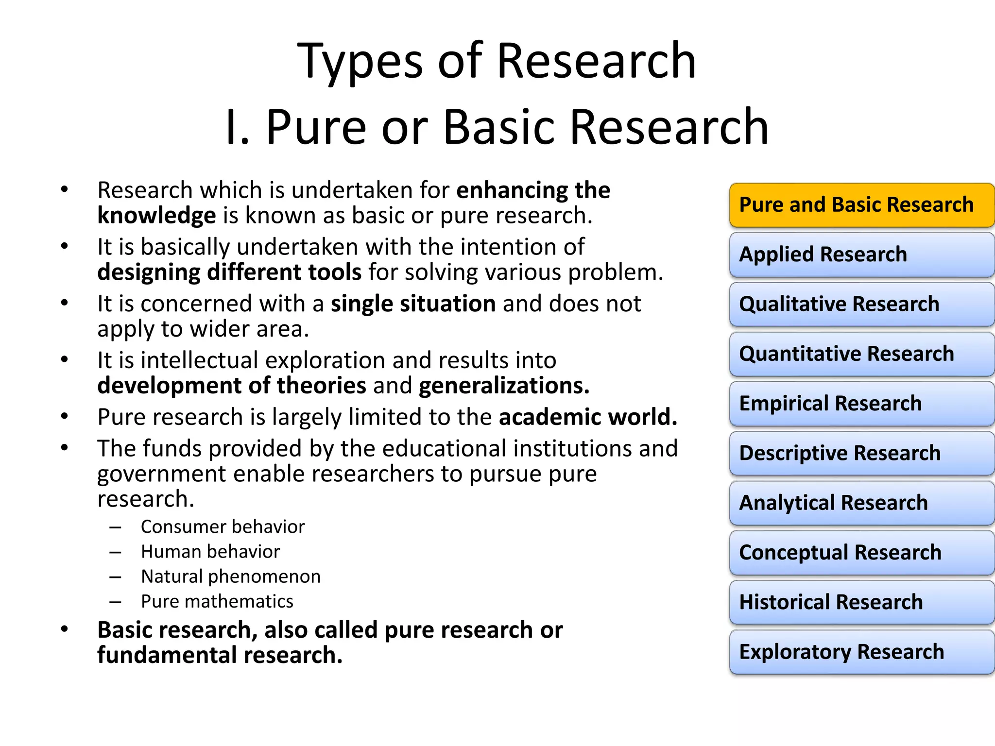 Types of Research
I. Pure or Basic Research
• Research which is undertaken for enhancing the
knowledge is known as basic or pure research.
• It is basically undertaken with the intention of
designing different tools for solving various problem.
• It is concerned with a single situation and does not
apply to wider area.
• It is intellectual exploration and results into
development of theories and generalizations.
• Pure research is largely limited to the academic world.
• The funds provided by the educational institutions and
government enable researchers to pursue pure
research.
– Consumer behavior
– Human behavior
– Natural phenomenon
– Pure mathematics
• Basic research, also called pure research or
fundamental research.
Pure and Basic Research
Applied Research
Qualitative Research
Quantitative Research
Empirical Research
Descriptive Research
Analytical Research
Conceptual Research
Historical Research
Exploratory Research
 