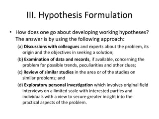 III. Hypothesis Formulation
• How does one go about developing working hypotheses?
The answer is by using the following approach:
(a) Discussions with colleagues and experts about the problem, its
origin and the objectives in seeking a solution;
(b) Examination of data and records, if available, concerning the
problem for possible trends, peculiarities and other clues;
(c) Review of similar studies in the area or of the studies on
similar problems; and
(d) Exploratory personal investigation which involves original field
interviews on a limited scale with interested parties and
individuals with a view to secure greater insight into the
practical aspects of the problem.
 