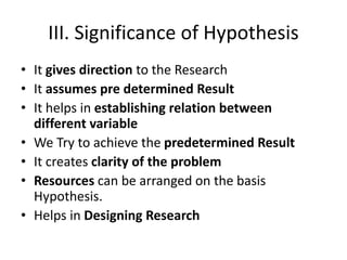 III. Significance of Hypothesis
• It gives direction to the Research
• It assumes pre determined Result
• It helps in establishing relation between
different variable
• We Try to achieve the predetermined Result
• It creates clarity of the problem
• Resources can be arranged on the basis
Hypothesis.
• Helps in Designing Research
 