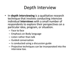 Depth Interview
• In-depth interviewing is a qualitative research
technique that involves conducting intensive
individual interviews with a small number of
respondents to explore their perspectives on a
particular idea, program, or situation.
– Face to face
– Emphasis on Body language
– Listen rather than talk
– Guided conversation
– Is conducted using a discussion guide
– Projective techniques can be incorporated into the
interview too.
 