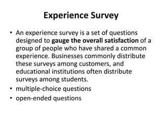 Experience Survey
• An experience survey is a set of questions
designed to gauge the overall satisfaction of a
group of people who have shared a common
experience. Businesses commonly distribute
these surveys among customers, and
educational institutions often distribute
surveys among students.
• multiple-choice questions
• open-ended questions
 