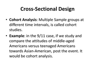 Cross-Sectional Design
• Cohort Analysis: Multiple Sample groups at
different time intervals, is called cohort
studies.
• Example: in the 9/11 case, if we study and
compare the attitudes of middle-aged
Americans versus teenaged Americans
towards Asian-American, post the event. It
would be cohort analysis.
 