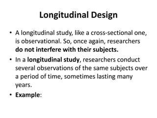 Longitudinal Design
• A longitudinal study, like a cross-sectional one,
is observational. So, once again, researchers
do not interfere with their subjects.
• In a longitudinal study, researchers conduct
several observations of the same subjects over
a period of time, sometimes lasting many
years.
• Example:
 