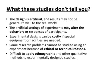 What these studies don't tell you?
• The design is artificial, and results may not be
generalize well to the real world.
• The artificial settings of experiments may alter the
behaviors or responses of participants.
• Experimental designs can be costly if special
equipment or facilities are needed.
• Some research problems cannot be studied using an
experiment because of ethical or technical reasons.
• Difficult to apply ethnographic and other qualitative
methods to experimentally designed studies.
 