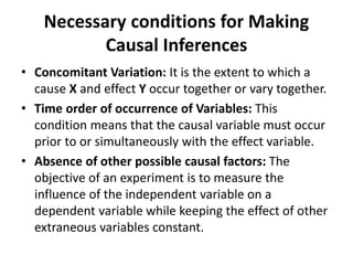 Necessary conditions for Making
Causal Inferences
• Concomitant Variation: It is the extent to which a
cause X and effect Y occur together or vary together.
• Time order of occurrence of Variables: This
condition means that the causal variable must occur
prior to or simultaneously with the effect variable.
• Absence of other possible causal factors: The
objective of an experiment is to measure the
influence of the independent variable on a
dependent variable while keeping the effect of other
extraneous variables constant.
 