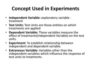 Concept Used in Experiments
• Independent Variable: explanatory variable -
treatment
• Test Units: Test Units are those entities on which
treatments are applied
• Dependent Variable: These variables measure the
effect of treatments(independent Variable) on the test
units.
• Experiment: To establish relationship between
independent and dependent variable.
• Extraneous Variable: Variables other than the
independent variables which influence the response of
test units to treatments.
 