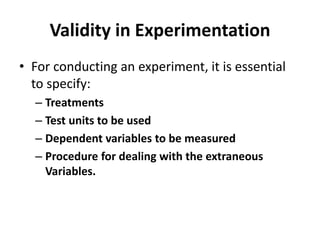 Validity in Experimentation
• For conducting an experiment, it is essential
to specify:
– Treatments
– Test units to be used
– Dependent variables to be measured
– Procedure for dealing with the extraneous
Variables.
 