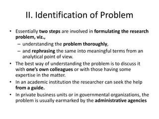 II. Identification of Problem
• Essentially two steps are involved in formulating the research
problem, viz.,
– understanding the problem thoroughly,
– and rephrasing the same into meaningful terms from an
analytical point of view.
• The best way of understanding the problem is to discuss it
with one’s own colleagues or with those having some
expertise in the matter.
• In an academic institution the researcher can seek the help
from a guide.
• In private business units or in governmental organizations, the
problem is usually earmarked by the administrative agencies
 