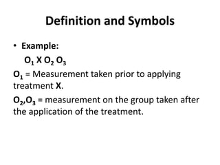 Definition and Symbols
• Example:
O1 X O2 O3
O1 = Measurement taken prior to applying
treatment X.
O2,O3 = measurement on the group taken after
the application of the treatment.
 