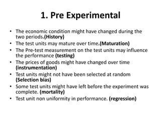 1. Pre Experimental
• The economic condition might have changed during the
two periods.(History)
• The test units may mature over time.(Maturation)
• The Pre-test measurement on the test units may influence
the performance (testing)
• The prices of goods might have changed over time
(instrumentation)
• Test units might not have been selected at random
(Selection bias)
• Some test units might have left before the experiment was
complete. (mortality)
• Test unit non uniformity in performance. (regression)
 