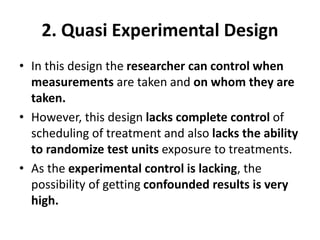 2. Quasi Experimental Design
• In this design the researcher can control when
measurements are taken and on whom they are
taken.
• However, this design lacks complete control of
scheduling of treatment and also lacks the ability
to randomize test units exposure to treatments.
• As the experimental control is lacking, the
possibility of getting confounded results is very
high.
 