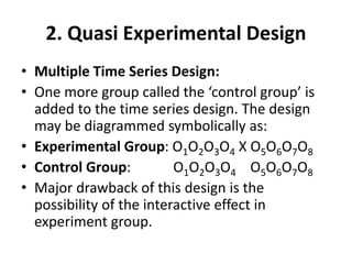 2. Quasi Experimental Design
• Multiple Time Series Design:
• One more group called the ‘control group’ is
added to the time series design. The design
may be diagrammed symbolically as:
• Experimental Group: O1O2O3O4 X O5O6O7O8
• Control Group: O1O2O3O4 O5O6O7O8
• Major drawback of this design is the
possibility of the interactive effect in
experiment group.
 