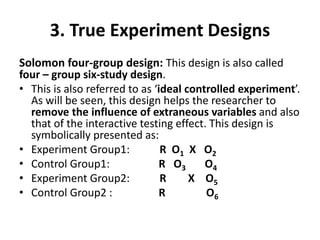 3. True Experiment Designs
Solomon four-group design: This design is also called
four – group six-study design.
• This is also referred to as ‘ideal controlled experiment’.
As will be seen, this design helps the researcher to
remove the influence of extraneous variables and also
that of the interactive testing effect. This design is
symbolically presented as:
• Experiment Group1: R O1 X O2
• Control Group1: R O3 O4
• Experiment Group2: R X O5
• Control Group2 : R O6
 