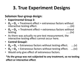 3. True Experiment Designs
Solomon four-group design:
• Experimental Group 2:
• O5 – O1 = Treatment effect + extraneous factors without
interactive testing effect. …..(iii)
• O5 – O3 = Treatment effect + extraneous factors without
testing. …...(iv)
• As there was actually no pre-test measurement, the
interactive testing effect cannot occur here.
• Control Group2:
• O6 – O1 = Extraneous factors without testing effect. ….(v)
• O6 – O3 = Extraneous factors without testing effect. ….(vi)
• Would only give effect of extraneous factors.
*As the group was not subjected to any treatment, so no testing
effect or interactive effect.
 