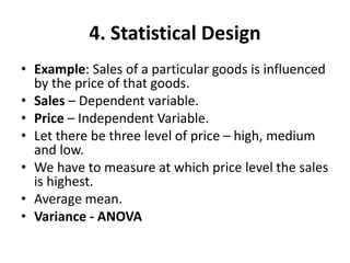 4. Statistical Design
• Example: Sales of a particular goods is influenced
by the price of that goods.
• Sales – Dependent variable.
• Price – Independent Variable.
• Let there be three level of price – high, medium
and low.
• We have to measure at which price level the sales
is highest.
• Average mean.
• Variance - ANOVA
 