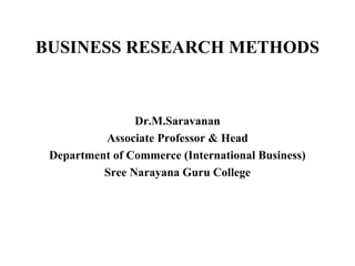 BUSINESS RESEARCH METHODS
Dr.M.Saravanan
Associate Professor & Head
Department of Commerce (International Business)
Sree Narayana Guru College
 