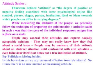 Attitude Scales :
Thurstone defined ‘Attitude’ as “the degree of positive or
negative feeling associated with some psychological object like
symbol, phrase, slogan, person, institution, ideal or ideas towards
which people can differ in varying degrees.”
While measuring the attitudes of the people, we generally
follow the technique of preparing the opinionnaire ( attitude scale)
in such a way that the score of the individual responses assigns him
a place on a scale.
People may conceal their attitudes and express socially
acceptable opinions – They may not really know how they feel
about a social issue – People may be unaware of their attitude
about an abstract situation until confronted with real situation –
even behaviour itself is at times not a true indication of attitude.
Eg- Politicians kissing babies
Is this bevaviour a true expression of affection towards infants? No
Hence there is no sure method of measuring attitude.
 