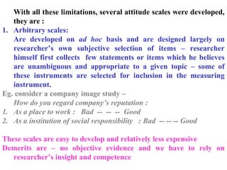 With all these limitations, several attitude scales were developed,
they are :
1. Arbitrary scales:
Are developed on ad hoc basis and are designed largely on
researcher’s own subjective selection of items – researcher
himself first collects few statements or items which he believes
are unambiguous and appropriate to a given topic – some of
these instruments are selected for inclusion in the measuring
instrument.
Eg. consider a company image study –
How do you regard company’s reputation :
1. As a place to work : Bad -- -- -- Good
2. As a institution of social responsibility : Bad -- -- -- Good
These scales are easy to develop and relatively less expensive
Demerits are – no objective evidence and we have to rely on
researcher’s insight and competence
 