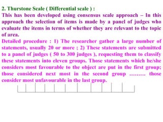 2. Thurstone Scale ( Differential scale ) :
This has been developed using consensus scale approach – In this
approach the selection of items is made by a panel of judges who
evaluate the items in terms of whether they are relevant to the topic
of area.
Detailed procedure : 1) The researcher gather a large number of
statements, usually 20 or more ; 2) These statements are submitted
to a panel of judges ( 50 to 300 judges ), requesting them to classify
these statements into eleven groups. Those statements which he/she
considers most favourable to the object are put in the first group;
those considered next most in the second group ……… those
consider most unfavourable in the last group.
 