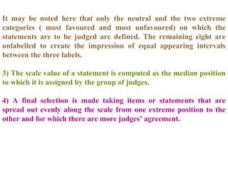 It may be noted here that only the neutral and the two extreme
categories ( most favoured and most unfavoured) on which the
statements are to be judged are defined. The remaining eight are
unlabelled to create the impression of equal appearing intervals
between the three labels.
3) The scale value of a statement is computed as the median position
to which it is assigned by the group of judges.
4) A final selection is made taking items or statements that are
spread out evenly along the scale from one extreme position to the
other and for which there are more judges’ agreement.
 