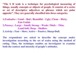 “The S D scale is a technique for psychological measuring of
things, usually concepts or objects of people. It consists of a series
or set of descriptive adjectives or phrases which are polar
opposite”. They are generally classified into three categories
1.Evaluative : Good – Bad ; Beautiful – Ugly; Clean – Dirty;
Fair-Unfair
2.Potency : Large – Small; Strong – Weak; Thick – Thin;
Loud-Soft; Deep – Shallow.
3.Activity : Fast – Slow; Active – Passive; Sharp-Dull.
The respondents are asked to describe the concept under
investigation according to the set of scales using the method of
rating. Thus, the technique enables an investigator to examine
both the context and intensity of people’s attitudes.
 