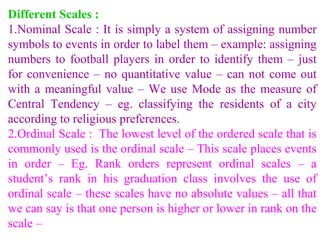 Different Scales :
1.Nominal Scale : It is simply a system of assigning number
symbols to events in order to label them – example: assigning
numbers to football players in order to identify them – just
for convenience – no quantitative value – can not come out
with a meaningful value – We use Mode as the measure of
Central Tendency – eg. classifying the residents of a city
according to religious preferences.
2.Ordinal Scale : The lowest level of the ordered scale that is
commonly used is the ordinal scale – This scale places events
in order – Eg. Rank orders represent ordinal scales – a
student’s rank in his graduation class involves the use of
ordinal scale – these scales have no absolute values – all that
we can say is that one person is higher or lower in rank on the
scale –
 