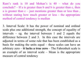 Ram’s rank is 10 and Mohan’s is 40 – what do you
conclude? – If a is greater than b and b is greater than c, then
a is greater than c – just mentions greater than or less than ,
without stating how much greater or less - the appropriate
method of central tendency is median
3. Interval Scale: It has the power of nominal and ordinal
scale plus one additional strength, the concept of equality of
intervals – eg. the interval between 1 and 2 equals the
difference between 2 and 3. In this case the intervals are
adjusted in terms of some rule that has been established as a
basis for making the units equal – these scales can have an
arbitrary zero – it lacks a true zero – The Fahrenheit scale is
an example of an interval scale – Mean is the appropriate
measure of central tendency
 