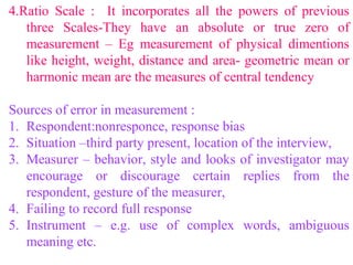 4.Ratio Scale : It incorporates all the powers of previous
three Scales-They have an absolute or true zero of
measurement – Eg measurement of physical dimentions
like height, weight, distance and area- geometric mean or
harmonic mean are the measures of central tendency
Sources of error in measurement :
1. Respondent:nonresponce, response bias
2. Situation –third party present, location of the interview,
3. Measurer – behavior, style and looks of investigator may
encourage or discourage certain replies from the
respondent, gesture of the measurer,
4. Failing to record full response
5. Instrument – e.g. use of complex words, ambiguous
meaning etc.
 