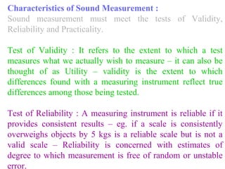 Characteristics of Sound Measurement :
Sound measurement must meet the tests of Validity,
Reliability and Practicality.
Test of Validity : It refers to the extent to which a test
measures what we actually wish to measure – it can also be
thought of as Utility – validity is the extent to which
differences found with a measuring instrument reflect true
differences among those being tested.
Test of Reliability : A measuring instrument is reliable if it
provides consistent results – eg. if a scale is consistently
overweighs objects by 5 kgs is a reliable scale but is not a
valid scale – Reliability is concerned with estimates of
degree to which measurement is free of random or unstable
error.
 