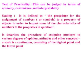 Test of Practicality :This can be judged in terms of
economy, convenience and interpretability
Scaling : It is defined as ‘ the procedure for the
assignment of numbers ( or symbols) to a property of
objects in order to impart some of the characteristics of
numbers to the properties in question’.
It describes the procedure of assigning numbers to
various degrees of opinion, attitudes and other concepts –
a scale is a continnum, consisting of the highest point and
the lowest point
 