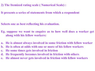 2) The Itemized rating scale ( Numerical Scale) :
It presents a series of statements from which a respondent
Selects one as best reflecting his evaluation.
Eg. suppose we want to enquire as to how well does a worker get
along with his fellow workers:
a. He is almost always involved in some friction with fellow worker
b. He is often at odds with one or more of his fellow workers
c. He some times gets involved in friction
d. He frequently becomes involved in friction with others
e. He almost never gets involved in friction with fellow workers
 