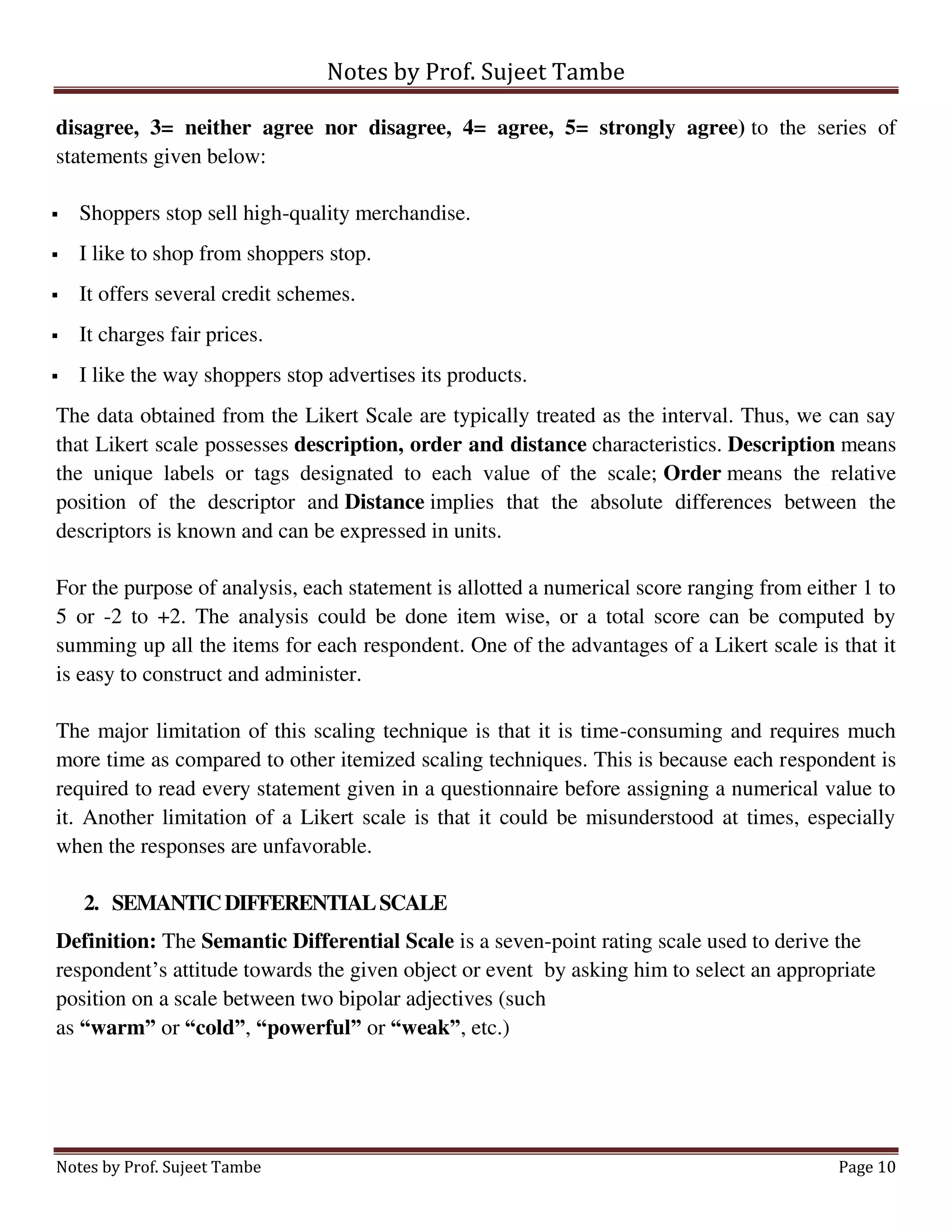 Notes by Prof. Sujeet Tambe
Notes by Prof. Sujeet Tambe Page 10
disagree, 3= neither agree nor disagree, 4= agree, 5= strongly agree) to the series of
statements given below:
 Shoppers stop sell high-quality merchandise.
 I like to shop from shoppers stop.
 It offers several credit schemes.
 It charges fair prices.
 I like the way shoppers stop advertises its products.
The data obtained from the Likert Scale are typically treated as the interval. Thus, we can say
that Likert scale possesses description, order and distance characteristics. Description means
the unique labels or tags designated to each value of the scale; Order means the relative
position of the descriptor and Distance implies that the absolute differences between the
descriptors is known and can be expressed in units.
For the purpose of analysis, each statement is allotted a numerical score ranging from either 1 to
5 or -2 to +2. The analysis could be done item wise, or a total score can be computed by
summing up all the items for each respondent. One of the advantages of a Likert scale is that it
is easy to construct and administer.
The major limitation of this scaling technique is that it is time-consuming and requires much
more time as compared to other itemized scaling techniques. This is because each respondent is
required to read every statement given in a questionnaire before assigning a numerical value to
it. Another limitation of a Likert scale is that it could be misunderstood at times, especially
when the responses are unfavorable.
2. SEMANTICDIFFERENTIALSCALE
Definition: The Semantic Differential Scale is a seven-point rating scale used to derive the
respondent’s attitude towards the given object or event by asking him to select an appropriate
position on a scale between two bipolar adjectives (such
as “warm” or “cold”, “powerful” or “weak”, etc.)
 